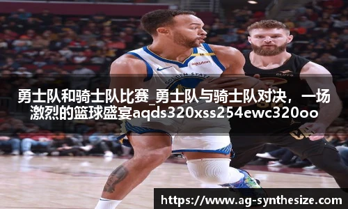 勇士队和骑士队比赛_勇士队与骑士队对决，一场激烈的篮球盛宴aqds320xss254ewc320ooiu254