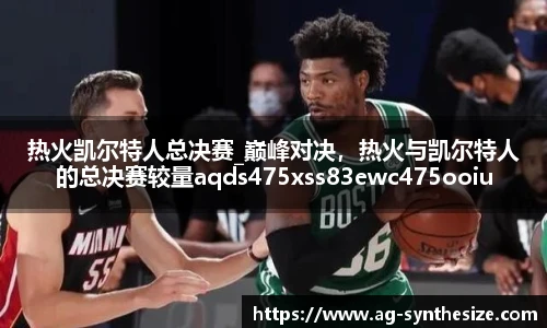 热火凯尔特人总决赛_巅峰对决，热火与凯尔特人的总决赛较量aqds475xss83ewc475ooiu83