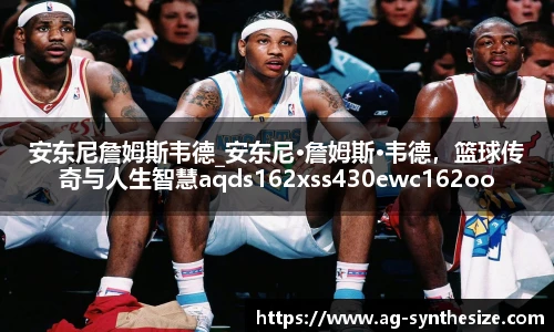 安东尼詹姆斯韦德_安东尼·詹姆斯·韦德，篮球传奇与人生智慧aqds162xss430ewc162ooiu430